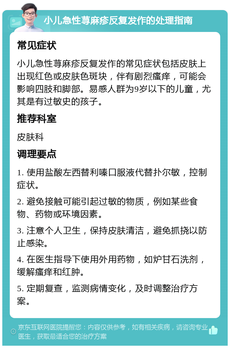 小儿急性荨麻疹反复发作的处理指南 常见症状 小儿急性荨麻疹反复发作的常见症状包括皮肤上出现红色或皮肤色斑块，伴有剧烈瘙痒，可能会影响四肢和脚部。易感人群为9岁以下的儿童，尤其是有过敏史的孩子。 推荐科室 皮肤科 调理要点 1. 使用盐酸左西替利嗪口服液代替扑尔敏，控制症状。 2. 避免接触可能引起过敏的物质，例如某些食物、药物或环境因素。 3. 注意个人卫生，保持皮肤清洁，避免抓挠以防止感染。 4. 在医生指导下使用外用药物，如炉甘石洗剂，缓解瘙痒和红肿。 5. 定期复查，监测病情变化，及时调整治疗方案。