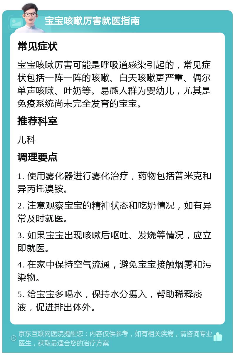 宝宝咳嗽厉害就医指南 常见症状 宝宝咳嗽厉害可能是呼吸道感染引起的，常见症状包括一阵一阵的咳嗽、白天咳嗽更严重、偶尔单声咳嗽、吐奶等。易感人群为婴幼儿，尤其是免疫系统尚未完全发育的宝宝。 推荐科室 儿科 调理要点 1. 使用雾化器进行雾化治疗，药物包括普米克和异丙托溴铵。 2. 注意观察宝宝的精神状态和吃奶情况，如有异常及时就医。 3. 如果宝宝出现咳嗽后呕吐、发烧等情况，应立即就医。 4. 在家中保持空气流通，避免宝宝接触烟雾和污染物。 5. 给宝宝多喝水，保持水分摄入，帮助稀释痰液，促进排出体外。