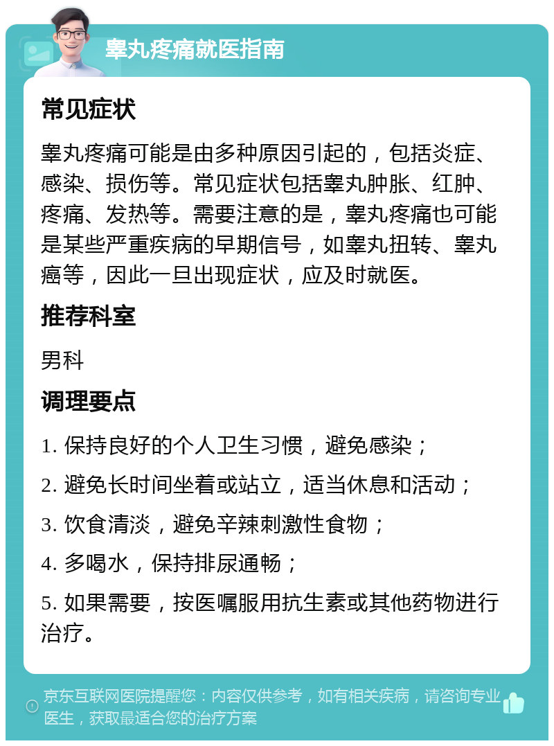 睾丸疼痛就医指南 常见症状 睾丸疼痛可能是由多种原因引起的，包括炎症、感染、损伤等。常见症状包括睾丸肿胀、红肿、疼痛、发热等。需要注意的是，睾丸疼痛也可能是某些严重疾病的早期信号，如睾丸扭转、睾丸癌等，因此一旦出现症状，应及时就医。 推荐科室 男科 调理要点 1. 保持良好的个人卫生习惯，避免感染； 2. 避免长时间坐着或站立，适当休息和活动； 3. 饮食清淡，避免辛辣刺激性食物； 4. 多喝水，保持排尿通畅； 5. 如果需要，按医嘱服用抗生素或其他药物进行治疗。