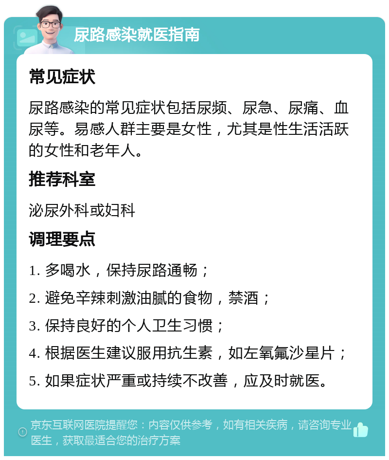 尿路感染就医指南 常见症状 尿路感染的常见症状包括尿频、尿急、尿痛、血尿等。易感人群主要是女性，尤其是性生活活跃的女性和老年人。 推荐科室 泌尿外科或妇科 调理要点 1. 多喝水，保持尿路通畅； 2. 避免辛辣刺激油腻的食物，禁酒； 3. 保持良好的个人卫生习惯； 4. 根据医生建议服用抗生素，如左氧氟沙星片； 5. 如果症状严重或持续不改善，应及时就医。