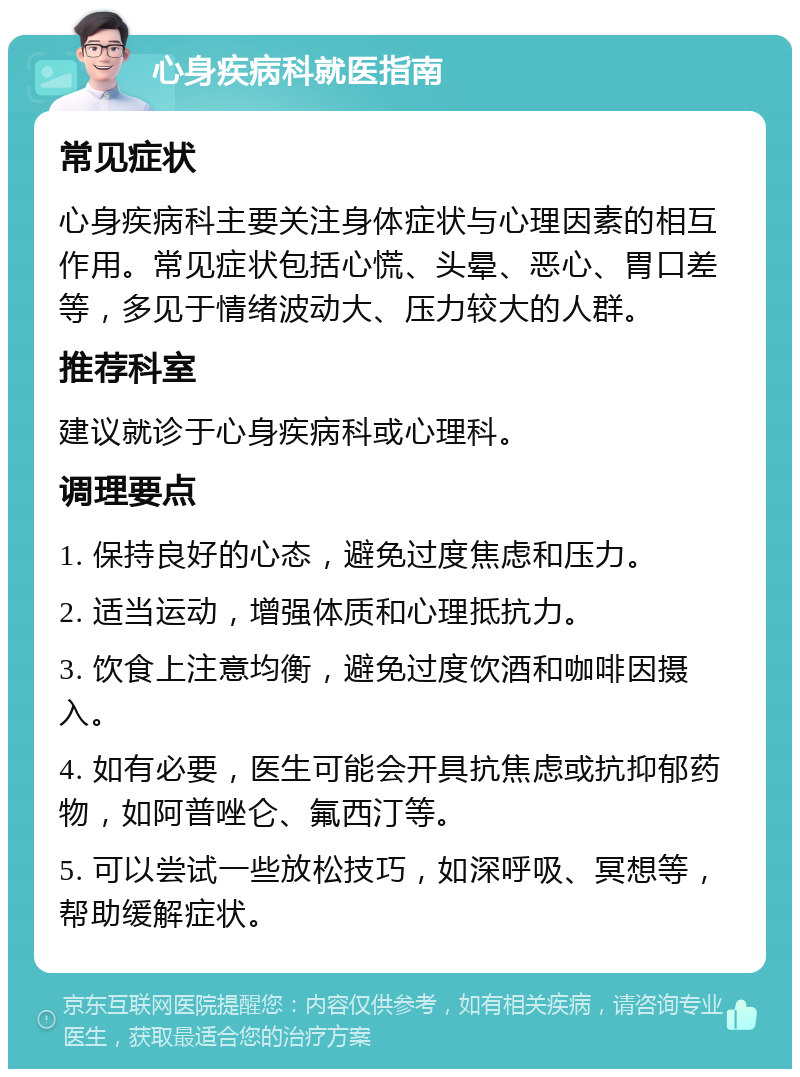 心身疾病科就医指南 常见症状 心身疾病科主要关注身体症状与心理因素的相互作用。常见症状包括心慌、头晕、恶心、胃口差等，多见于情绪波动大、压力较大的人群。 推荐科室 建议就诊于心身疾病科或心理科。 调理要点 1. 保持良好的心态，避免过度焦虑和压力。 2. 适当运动，增强体质和心理抵抗力。 3. 饮食上注意均衡，避免过度饮酒和咖啡因摄入。 4. 如有必要，医生可能会开具抗焦虑或抗抑郁药物，如阿普唑仑、氟西汀等。 5. 可以尝试一些放松技巧，如深呼吸、冥想等，帮助缓解症状。