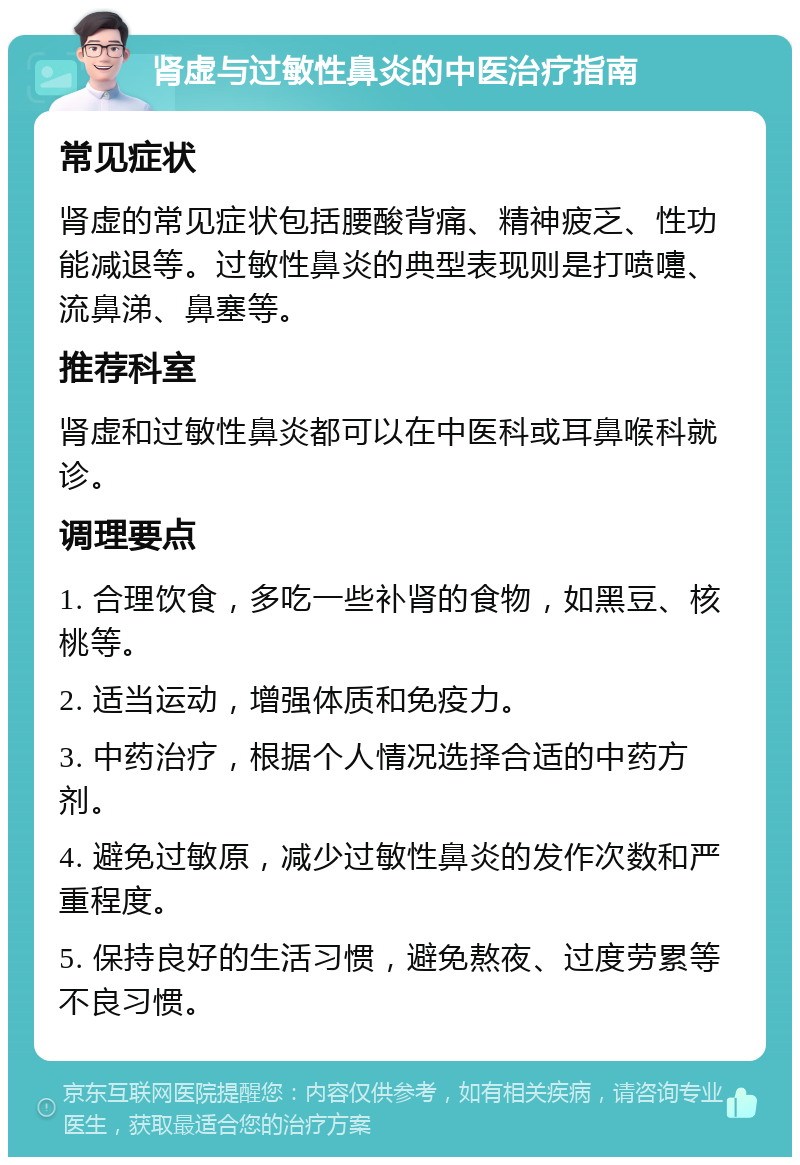 肾虚与过敏性鼻炎的中医治疗指南 常见症状 肾虚的常见症状包括腰酸背痛、精神疲乏、性功能减退等。过敏性鼻炎的典型表现则是打喷嚏、流鼻涕、鼻塞等。 推荐科室 肾虚和过敏性鼻炎都可以在中医科或耳鼻喉科就诊。 调理要点 1. 合理饮食，多吃一些补肾的食物，如黑豆、核桃等。 2. 适当运动，增强体质和免疫力。 3. 中药治疗，根据个人情况选择合适的中药方剂。 4. 避免过敏原，减少过敏性鼻炎的发作次数和严重程度。 5. 保持良好的生活习惯，避免熬夜、过度劳累等不良习惯。