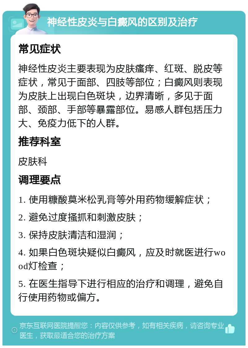 神经性皮炎与白癜风的区别及治疗 常见症状 神经性皮炎主要表现为皮肤瘙痒、红斑、脱皮等症状，常见于面部、四肢等部位；白癜风则表现为皮肤上出现白色斑块，边界清晰，多见于面部、颈部、手部等暴露部位。易感人群包括压力大、免疫力低下的人群。 推荐科室 皮肤科 调理要点 1. 使用糠酸莫米松乳膏等外用药物缓解症状； 2. 避免过度搔抓和刺激皮肤； 3. 保持皮肤清洁和湿润； 4. 如果白色斑块疑似白癜风，应及时就医进行wood灯检查； 5. 在医生指导下进行相应的治疗和调理，避免自行使用药物或偏方。