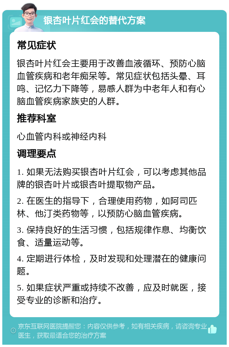 银杏叶片红会的替代方案 常见症状 银杏叶片红会主要用于改善血液循环、预防心脑血管疾病和老年痴呆等。常见症状包括头晕、耳鸣、记忆力下降等，易感人群为中老年人和有心脑血管疾病家族史的人群。 推荐科室 心血管内科或神经内科 调理要点 1. 如果无法购买银杏叶片红会，可以考虑其他品牌的银杏叶片或银杏叶提取物产品。 2. 在医生的指导下，合理使用药物，如阿司匹林、他汀类药物等，以预防心脑血管疾病。 3. 保持良好的生活习惯，包括规律作息、均衡饮食、适量运动等。 4. 定期进行体检，及时发现和处理潜在的健康问题。 5. 如果症状严重或持续不改善，应及时就医，接受专业的诊断和治疗。