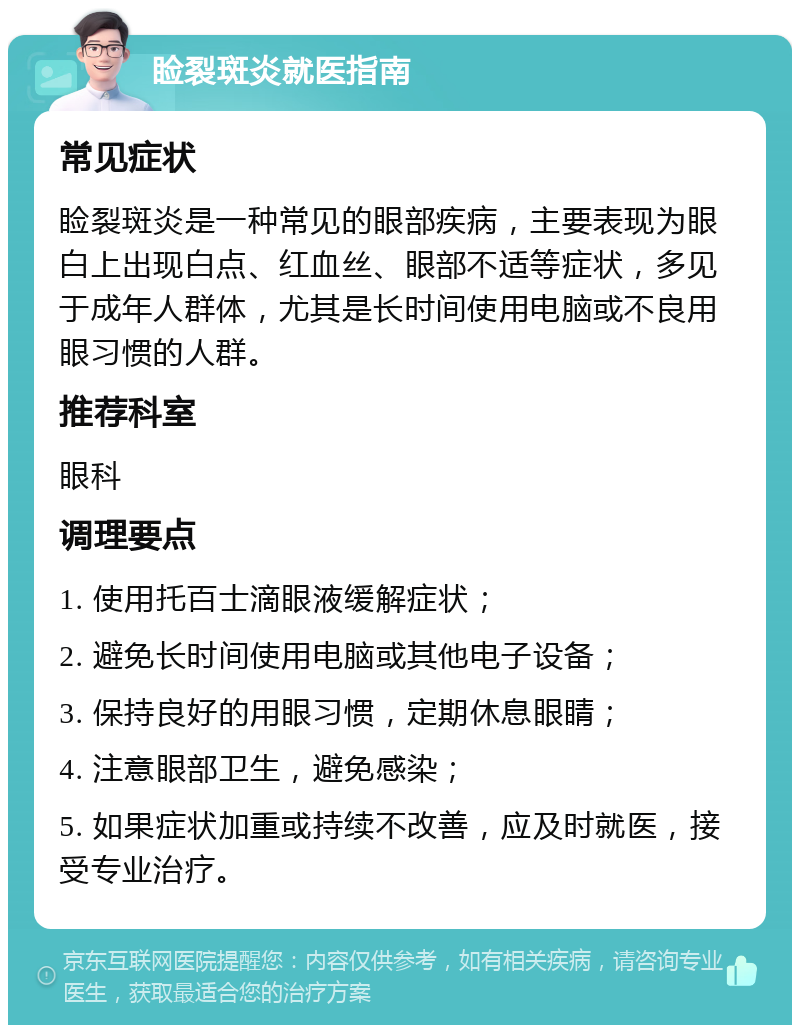 睑裂斑炎就医指南 常见症状 睑裂斑炎是一种常见的眼部疾病，主要表现为眼白上出现白点、红血丝、眼部不适等症状，多见于成年人群体，尤其是长时间使用电脑或不良用眼习惯的人群。 推荐科室 眼科 调理要点 1. 使用托百士滴眼液缓解症状； 2. 避免长时间使用电脑或其他电子设备； 3. 保持良好的用眼习惯，定期休息眼睛； 4. 注意眼部卫生，避免感染； 5. 如果症状加重或持续不改善，应及时就医，接受专业治疗。