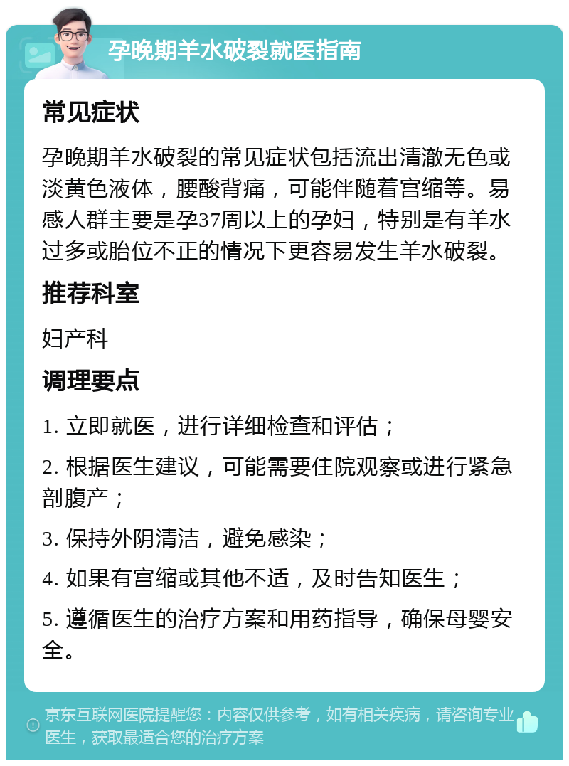 孕晚期羊水破裂就医指南 常见症状 孕晚期羊水破裂的常见症状包括流出清澈无色或淡黄色液体，腰酸背痛，可能伴随着宫缩等。易感人群主要是孕37周以上的孕妇，特别是有羊水过多或胎位不正的情况下更容易发生羊水破裂。 推荐科室 妇产科 调理要点 1. 立即就医，进行详细检查和评估； 2. 根据医生建议，可能需要住院观察或进行紧急剖腹产； 3. 保持外阴清洁，避免感染； 4. 如果有宫缩或其他不适，及时告知医生； 5. 遵循医生的治疗方案和用药指导，确保母婴安全。