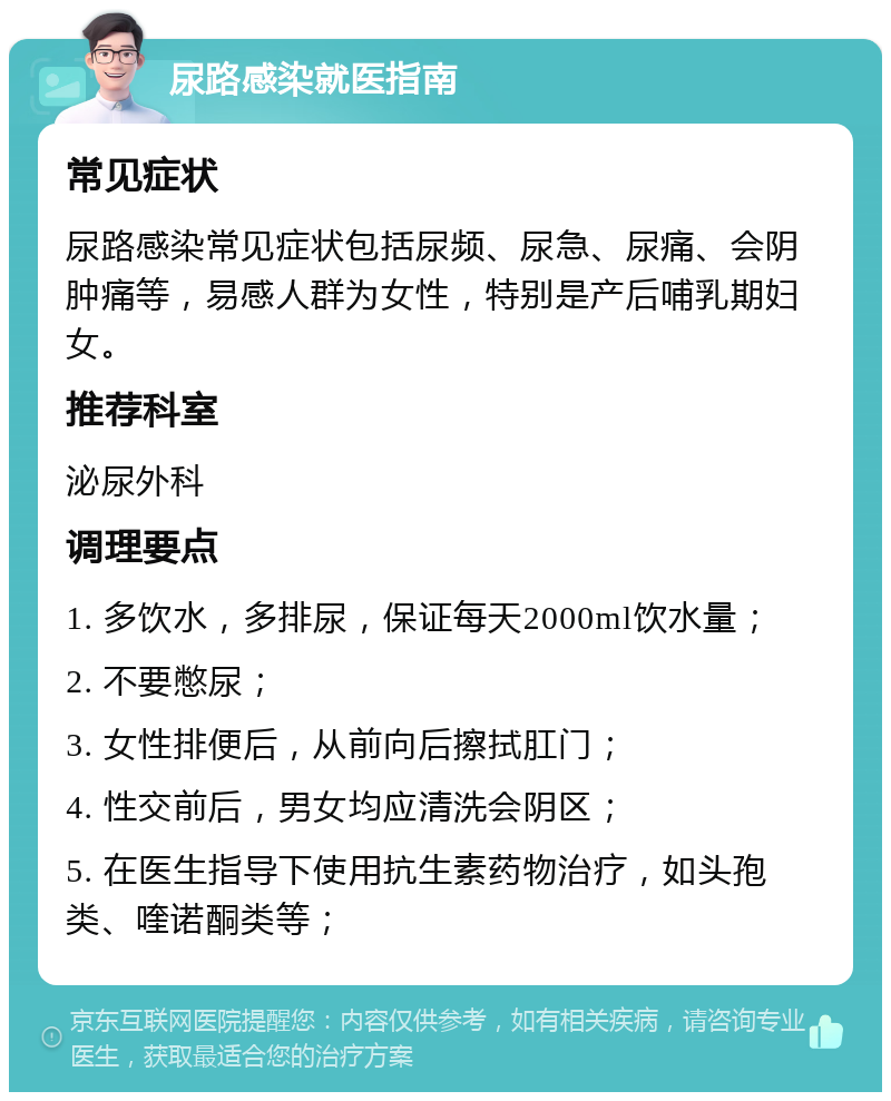 尿路感染就医指南 常见症状 尿路感染常见症状包括尿频、尿急、尿痛、会阴肿痛等，易感人群为女性，特别是产后哺乳期妇女。 推荐科室 泌尿外科 调理要点 1. 多饮水，多排尿，保证每天2000ml饮水量； 2. 不要憋尿； 3. 女性排便后，从前向后擦拭肛门； 4. 性交前后，男女均应清洗会阴区； 5. 在医生指导下使用抗生素药物治疗，如头孢类、喹诺酮类等；