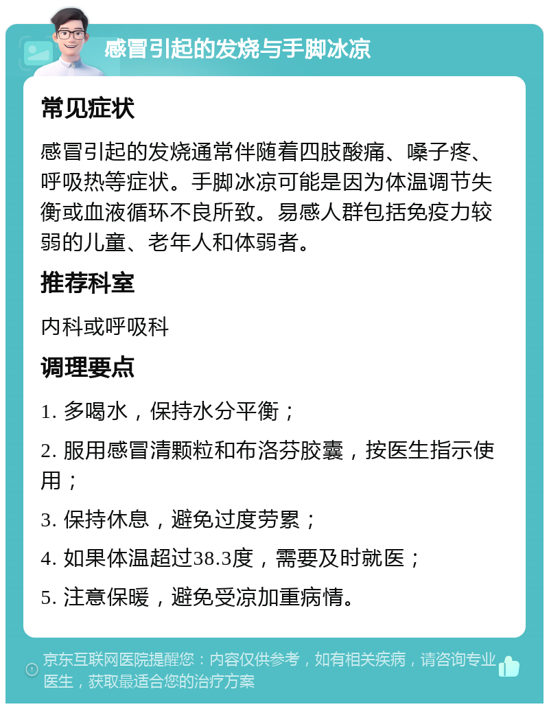 感冒引起的发烧与手脚冰凉 常见症状 感冒引起的发烧通常伴随着四肢酸痛、嗓子疼、呼吸热等症状。手脚冰凉可能是因为体温调节失衡或血液循环不良所致。易感人群包括免疫力较弱的儿童、老年人和体弱者。 推荐科室 内科或呼吸科 调理要点 1. 多喝水，保持水分平衡； 2. 服用感冒清颗粒和布洛芬胶囊，按医生指示使用； 3. 保持休息，避免过度劳累； 4. 如果体温超过38.3度，需要及时就医； 5. 注意保暖，避免受凉加重病情。