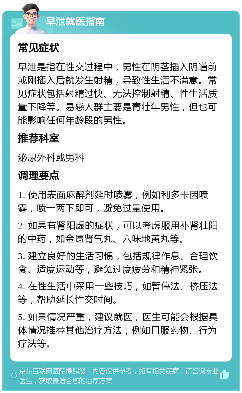 早泄就医指南 常见症状 早泄是指在性交过程中，男性在阴茎插入阴道前或刚插入后就发生射精，导致性生活不满意。常见症状包括射精过快、无法控制射精、性生活质量下降等。易感人群主要是青壮年男性，但也可能影响任何年龄段的男性。 推荐科室 泌尿外科或男科 调理要点 1. 使用表面麻醉剂延时喷雾，例如利多卡因喷雾，喷一两下即可，避免过量使用。 2. 如果有肾阳虚的症状，可以考虑服用补肾壮阳的中药，如金匮肾气丸、六味地黄丸等。 3. 建立良好的生活习惯，包括规律作息、合理饮食、适度运动等，避免过度疲劳和精神紧张。 4. 在性生活中采用一些技巧，如暂停法、挤压法等，帮助延长性交时间。 5. 如果情况严重，建议就医，医生可能会根据具体情况推荐其他治疗方法，例如口服药物、行为疗法等。