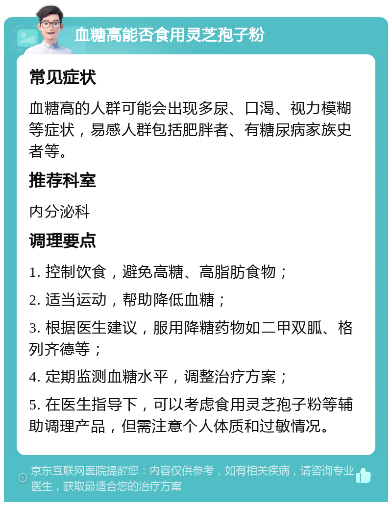 血糖高能否食用灵芝孢子粉 常见症状 血糖高的人群可能会出现多尿、口渴、视力模糊等症状，易感人群包括肥胖者、有糖尿病家族史者等。 推荐科室 内分泌科 调理要点 1. 控制饮食，避免高糖、高脂肪食物； 2. 适当运动，帮助降低血糖； 3. 根据医生建议，服用降糖药物如二甲双胍、格列齐德等； 4. 定期监测血糖水平，调整治疗方案； 5. 在医生指导下，可以考虑食用灵芝孢子粉等辅助调理产品，但需注意个人体质和过敏情况。