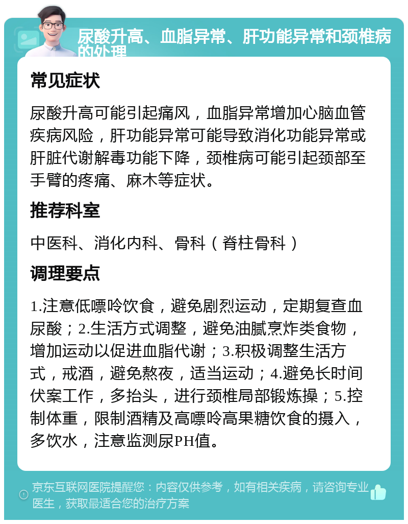 尿酸升高、血脂异常、肝功能异常和颈椎病的处理 常见症状 尿酸升高可能引起痛风，血脂异常增加心脑血管疾病风险，肝功能异常可能导致消化功能异常或肝脏代谢解毒功能下降，颈椎病可能引起颈部至手臂的疼痛、麻木等症状。 推荐科室 中医科、消化内科、骨科（脊柱骨科） 调理要点 1.注意低嘌呤饮食，避免剧烈运动，定期复查血尿酸；2.生活方式调整，避免油腻烹炸类食物，增加运动以促进血脂代谢；3.积极调整生活方式，戒酒，避免熬夜，适当运动；4.避免长时间伏案工作，多抬头，进行颈椎局部锻炼操；5.控制体重，限制酒精及高嘌呤高果糖饮食的摄入，多饮水，注意监测尿PH值。