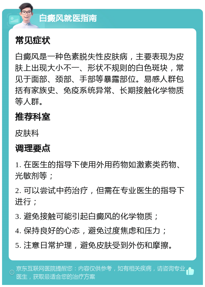 白癜风就医指南 常见症状 白癜风是一种色素脱失性皮肤病，主要表现为皮肤上出现大小不一、形状不规则的白色斑块，常见于面部、颈部、手部等暴露部位。易感人群包括有家族史、免疫系统异常、长期接触化学物质等人群。 推荐科室 皮肤科 调理要点 1. 在医生的指导下使用外用药物如激素类药物、光敏剂等； 2. 可以尝试中药治疗，但需在专业医生的指导下进行； 3. 避免接触可能引起白癜风的化学物质； 4. 保持良好的心态，避免过度焦虑和压力； 5. 注意日常护理，避免皮肤受到外伤和摩擦。