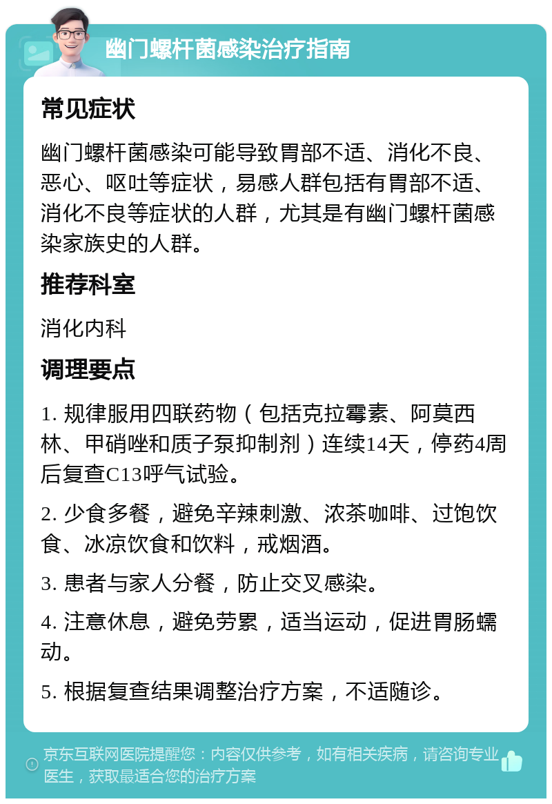 幽门螺杆菌感染治疗指南 常见症状 幽门螺杆菌感染可能导致胃部不适、消化不良、恶心、呕吐等症状，易感人群包括有胃部不适、消化不良等症状的人群，尤其是有幽门螺杆菌感染家族史的人群。 推荐科室 消化内科 调理要点 1. 规律服用四联药物（包括克拉霉素、阿莫西林、甲硝唑和质子泵抑制剂）连续14天，停药4周后复查C13呼气试验。 2. 少食多餐，避免辛辣刺激、浓茶咖啡、过饱饮食、冰凉饮食和饮料，戒烟酒。 3. 患者与家人分餐，防止交叉感染。 4. 注意休息，避免劳累，适当运动，促进胃肠蠕动。 5. 根据复查结果调整治疗方案，不适随诊。