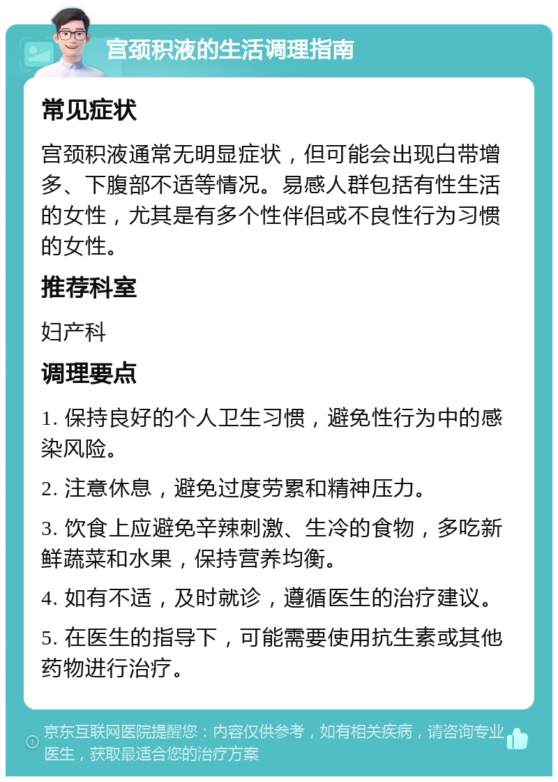 宫颈积液的生活调理指南 常见症状 宫颈积液通常无明显症状，但可能会出现白带增多、下腹部不适等情况。易感人群包括有性生活的女性，尤其是有多个性伴侣或不良性行为习惯的女性。 推荐科室 妇产科 调理要点 1. 保持良好的个人卫生习惯，避免性行为中的感染风险。 2. 注意休息，避免过度劳累和精神压力。 3. 饮食上应避免辛辣刺激、生冷的食物，多吃新鲜蔬菜和水果，保持营养均衡。 4. 如有不适，及时就诊，遵循医生的治疗建议。 5. 在医生的指导下，可能需要使用抗生素或其他药物进行治疗。