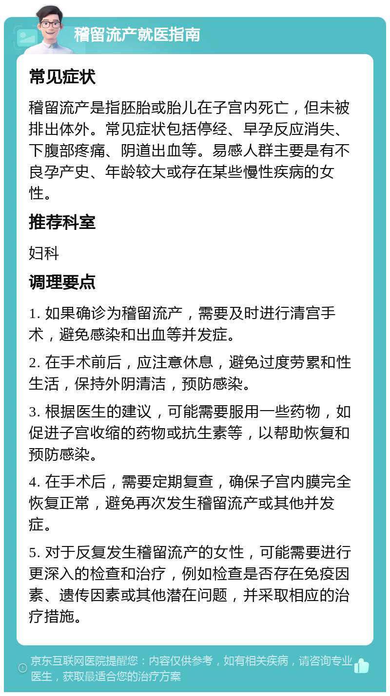 稽留流产就医指南 常见症状 稽留流产是指胚胎或胎儿在子宫内死亡，但未被排出体外。常见症状包括停经、早孕反应消失、下腹部疼痛、阴道出血等。易感人群主要是有不良孕产史、年龄较大或存在某些慢性疾病的女性。 推荐科室 妇科 调理要点 1. 如果确诊为稽留流产，需要及时进行清宫手术，避免感染和出血等并发症。 2. 在手术前后，应注意休息，避免过度劳累和性生活，保持外阴清洁，预防感染。 3. 根据医生的建议，可能需要服用一些药物，如促进子宫收缩的药物或抗生素等，以帮助恢复和预防感染。 4. 在手术后，需要定期复查，确保子宫内膜完全恢复正常，避免再次发生稽留流产或其他并发症。 5. 对于反复发生稽留流产的女性，可能需要进行更深入的检查和治疗，例如检查是否存在免疫因素、遗传因素或其他潜在问题，并采取相应的治疗措施。