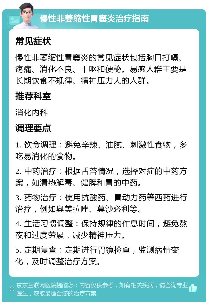 慢性非萎缩性胃窦炎治疗指南 常见症状 慢性非萎缩性胃窦炎的常见症状包括胸口打嗝、疼痛、消化不良、干呕和便秘。易感人群主要是长期饮食不规律、精神压力大的人群。 推荐科室 消化内科 调理要点 1. 饮食调理：避免辛辣、油腻、刺激性食物，多吃易消化的食物。 2. 中药治疗：根据舌苔情况，选择对症的中药方案，如清热解毒、健脾和胃的中药。 3. 药物治疗：使用抗酸药、胃动力药等西药进行治疗，例如奥美拉唑、莫沙必利等。 4. 生活习惯调整：保持规律的作息时间，避免熬夜和过度劳累，减少精神压力。 5. 定期复查：定期进行胃镜检查，监测病情变化，及时调整治疗方案。