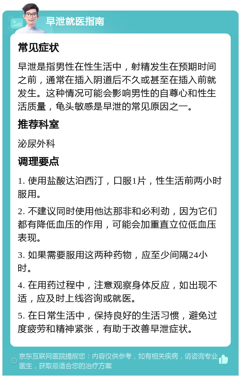 早泄就医指南 常见症状 早泄是指男性在性生活中，射精发生在预期时间之前，通常在插入阴道后不久或甚至在插入前就发生。这种情况可能会影响男性的自尊心和性生活质量，龟头敏感是早泄的常见原因之一。 推荐科室 泌尿外科 调理要点 1. 使用盐酸达泊西汀，口服1片，性生活前两小时服用。 2. 不建议同时使用他达那非和必利劲，因为它们都有降低血压的作用，可能会加重直立位低血压表现。 3. 如果需要服用这两种药物，应至少间隔24小时。 4. 在用药过程中，注意观察身体反应，如出现不适，应及时上线咨询或就医。 5. 在日常生活中，保持良好的生活习惯，避免过度疲劳和精神紧张，有助于改善早泄症状。