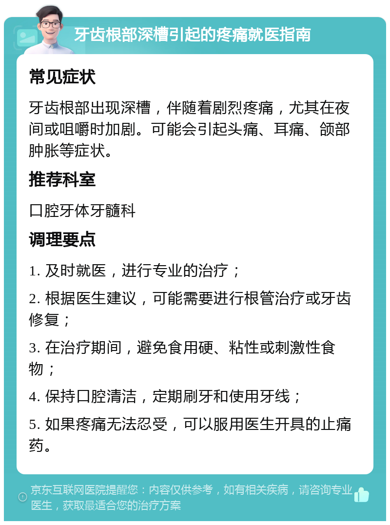 牙齿根部深槽引起的疼痛就医指南 常见症状 牙齿根部出现深槽，伴随着剧烈疼痛，尤其在夜间或咀嚼时加剧。可能会引起头痛、耳痛、颌部肿胀等症状。 推荐科室 口腔牙体牙髓科 调理要点 1. 及时就医，进行专业的治疗； 2. 根据医生建议，可能需要进行根管治疗或牙齿修复； 3. 在治疗期间，避免食用硬、粘性或刺激性食物； 4. 保持口腔清洁，定期刷牙和使用牙线； 5. 如果疼痛无法忍受，可以服用医生开具的止痛药。