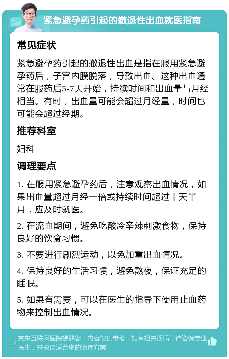 紧急避孕药引起的撤退性出血就医指南 常见症状 紧急避孕药引起的撤退性出血是指在服用紧急避孕药后，子宫内膜脱落，导致出血。这种出血通常在服药后5-7天开始，持续时间和出血量与月经相当。有时，出血量可能会超过月经量，时间也可能会超过经期。 推荐科室 妇科 调理要点 1. 在服用紧急避孕药后，注意观察出血情况，如果出血量超过月经一倍或持续时间超过十天半月，应及时就医。 2. 在流血期间，避免吃酸冷辛辣刺激食物，保持良好的饮食习惯。 3. 不要进行剧烈运动，以免加重出血情况。 4. 保持良好的生活习惯，避免熬夜，保证充足的睡眠。 5. 如果有需要，可以在医生的指导下使用止血药物来控制出血情况。