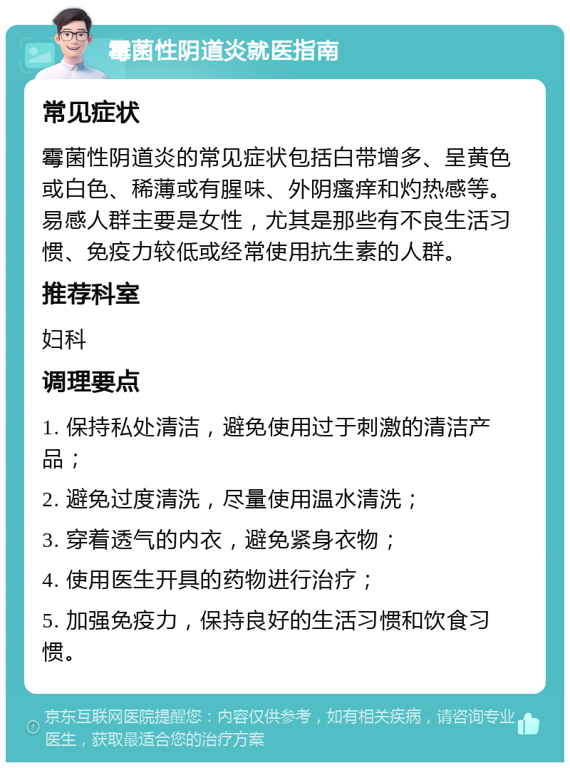 霉菌性阴道炎就医指南 常见症状 霉菌性阴道炎的常见症状包括白带增多、呈黄色或白色、稀薄或有腥味、外阴瘙痒和灼热感等。易感人群主要是女性，尤其是那些有不良生活习惯、免疫力较低或经常使用抗生素的人群。 推荐科室 妇科 调理要点 1. 保持私处清洁，避免使用过于刺激的清洁产品； 2. 避免过度清洗，尽量使用温水清洗； 3. 穿着透气的内衣，避免紧身衣物； 4. 使用医生开具的药物进行治疗； 5. 加强免疫力，保持良好的生活习惯和饮食习惯。