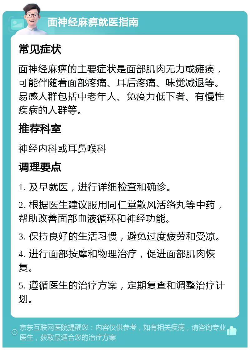 面神经麻痹就医指南 常见症状 面神经麻痹的主要症状是面部肌肉无力或瘫痪，可能伴随着面部疼痛、耳后疼痛、味觉减退等。易感人群包括中老年人、免疫力低下者、有慢性疾病的人群等。 推荐科室 神经内科或耳鼻喉科 调理要点 1. 及早就医，进行详细检查和确诊。 2. 根据医生建议服用同仁堂散风活络丸等中药，帮助改善面部血液循环和神经功能。 3. 保持良好的生活习惯，避免过度疲劳和受凉。 4. 进行面部按摩和物理治疗，促进面部肌肉恢复。 5. 遵循医生的治疗方案，定期复查和调整治疗计划。