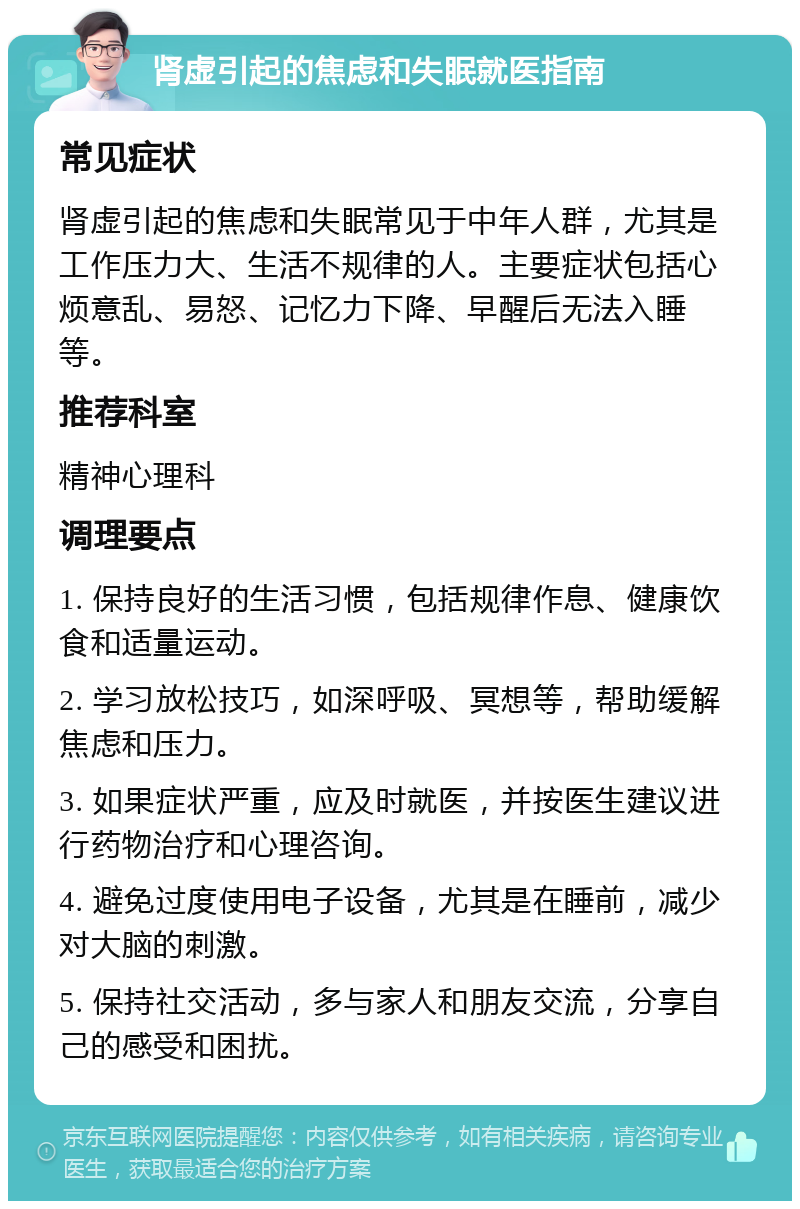 肾虚引起的焦虑和失眠就医指南 常见症状 肾虚引起的焦虑和失眠常见于中年人群，尤其是工作压力大、生活不规律的人。主要症状包括心烦意乱、易怒、记忆力下降、早醒后无法入睡等。 推荐科室 精神心理科 调理要点 1. 保持良好的生活习惯，包括规律作息、健康饮食和适量运动。 2. 学习放松技巧，如深呼吸、冥想等，帮助缓解焦虑和压力。 3. 如果症状严重，应及时就医，并按医生建议进行药物治疗和心理咨询。 4. 避免过度使用电子设备，尤其是在睡前，减少对大脑的刺激。 5. 保持社交活动，多与家人和朋友交流，分享自己的感受和困扰。