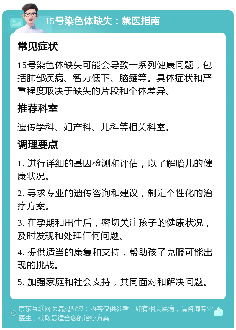 15号染色体缺失：就医指南 常见症状 15号染色体缺失可能会导致一系列健康问题，包括肺部疾病、智力低下、脑瘫等。具体症状和严重程度取决于缺失的片段和个体差异。 推荐科室 遗传学科、妇产科、儿科等相关科室。 调理要点 1. 进行详细的基因检测和评估，以了解胎儿的健康状况。 2. 寻求专业的遗传咨询和建议，制定个性化的治疗方案。 3. 在孕期和出生后，密切关注孩子的健康状况，及时发现和处理任何问题。 4. 提供适当的康复和支持，帮助孩子克服可能出现的挑战。 5. 加强家庭和社会支持，共同面对和解决问题。