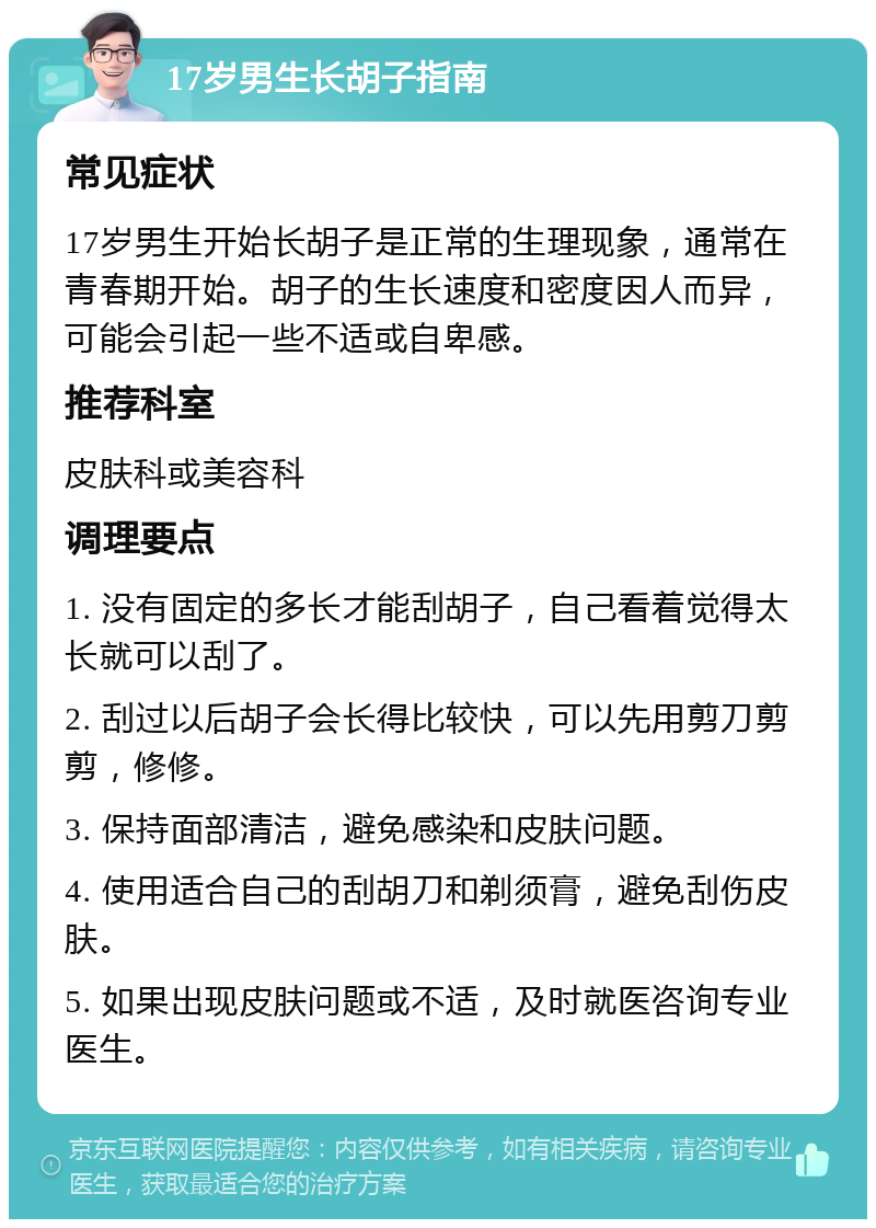 17岁男生长胡子指南 常见症状 17岁男生开始长胡子是正常的生理现象，通常在青春期开始。胡子的生长速度和密度因人而异，可能会引起一些不适或自卑感。 推荐科室 皮肤科或美容科 调理要点 1. 没有固定的多长才能刮胡子，自己看着觉得太长就可以刮了。 2. 刮过以后胡子会长得比较快，可以先用剪刀剪剪，修修。 3. 保持面部清洁，避免感染和皮肤问题。 4. 使用适合自己的刮胡刀和剃须膏，避免刮伤皮肤。 5. 如果出现皮肤问题或不适，及时就医咨询专业医生。