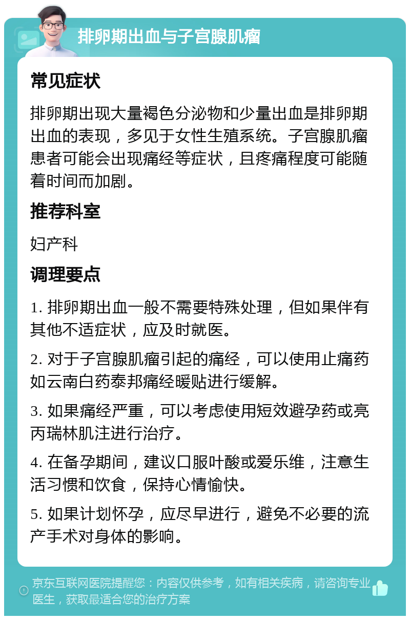 排卵期出血与子宫腺肌瘤 常见症状 排卵期出现大量褐色分泌物和少量出血是排卵期出血的表现，多见于女性生殖系统。子宫腺肌瘤患者可能会出现痛经等症状，且疼痛程度可能随着时间而加剧。 推荐科室 妇产科 调理要点 1. 排卵期出血一般不需要特殊处理，但如果伴有其他不适症状，应及时就医。 2. 对于子宫腺肌瘤引起的痛经，可以使用止痛药如云南白药泰邦痛经暖贴进行缓解。 3. 如果痛经严重，可以考虑使用短效避孕药或亮丙瑞林肌注进行治疗。 4. 在备孕期间，建议口服叶酸或爱乐维，注意生活习惯和饮食，保持心情愉快。 5. 如果计划怀孕，应尽早进行，避免不必要的流产手术对身体的影响。