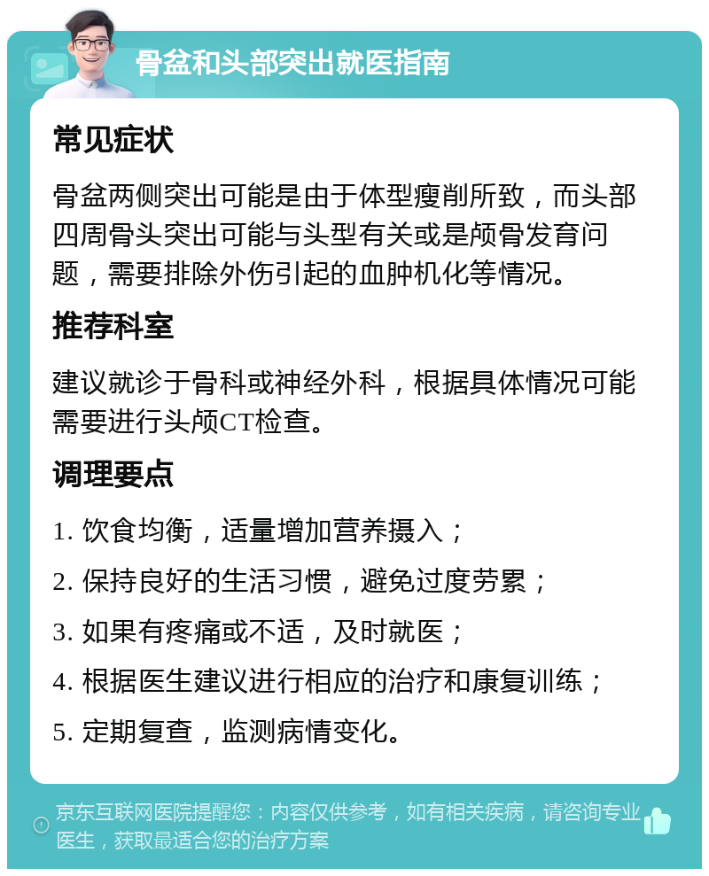 骨盆和头部突出就医指南 常见症状 骨盆两侧突出可能是由于体型瘦削所致，而头部四周骨头突出可能与头型有关或是颅骨发育问题，需要排除外伤引起的血肿机化等情况。 推荐科室 建议就诊于骨科或神经外科，根据具体情况可能需要进行头颅CT检查。 调理要点 1. 饮食均衡，适量增加营养摄入； 2. 保持良好的生活习惯，避免过度劳累； 3. 如果有疼痛或不适，及时就医； 4. 根据医生建议进行相应的治疗和康复训练； 5. 定期复查，监测病情变化。