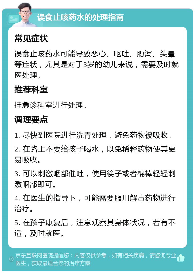 误食止咳药水的处理指南 常见症状 误食止咳药水可能导致恶心、呕吐、腹泻、头晕等症状，尤其是对于3岁的幼儿来说，需要及时就医处理。 推荐科室 挂急诊科室进行处理。 调理要点 1. 尽快到医院进行洗胃处理，避免药物被吸收。 2. 在路上不要给孩子喝水，以免稀释药物使其更易吸收。 3. 可以刺激咽部催吐，使用筷子或者棉棒轻轻刺激咽部即可。 4. 在医生的指导下，可能需要服用解毒药物进行治疗。 5. 在孩子康复后，注意观察其身体状况，若有不适，及时就医。