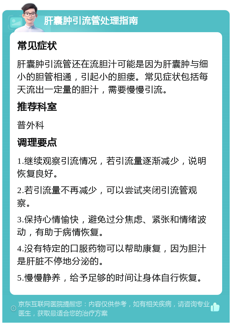 肝囊肿引流管处理指南 常见症状 肝囊肿引流管还在流胆汁可能是因为肝囊肿与细小的胆管相通，引起小的胆瘘。常见症状包括每天流出一定量的胆汁，需要慢慢引流。 推荐科室 普外科 调理要点 1.继续观察引流情况，若引流量逐渐减少，说明恢复良好。 2.若引流量不再减少，可以尝试夹闭引流管观察。 3.保持心情愉快，避免过分焦虑、紧张和情绪波动，有助于病情恢复。 4.没有特定的口服药物可以帮助康复，因为胆汁是肝脏不停地分泌的。 5.慢慢静养，给予足够的时间让身体自行恢复。