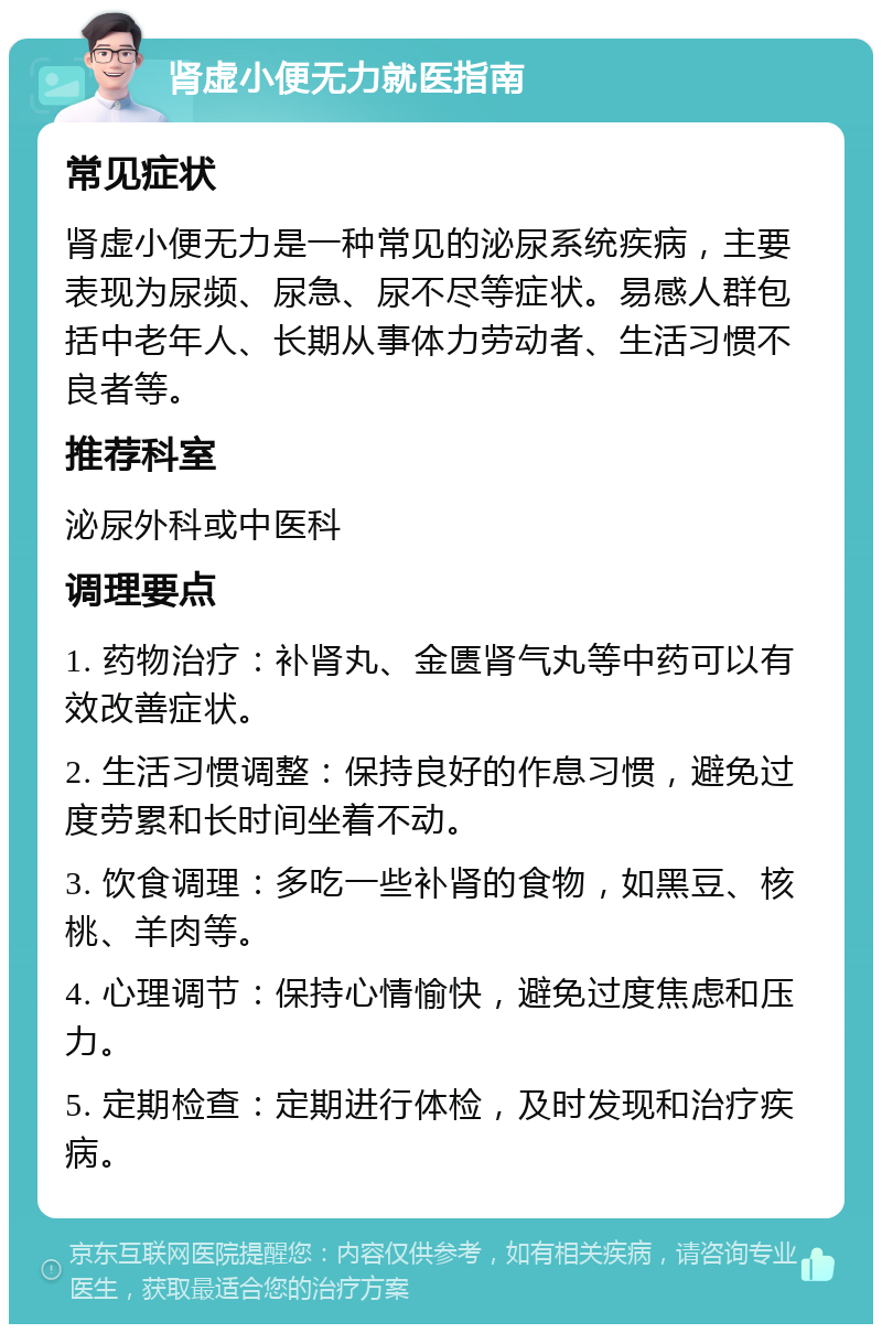 肾虚小便无力就医指南 常见症状 肾虚小便无力是一种常见的泌尿系统疾病，主要表现为尿频、尿急、尿不尽等症状。易感人群包括中老年人、长期从事体力劳动者、生活习惯不良者等。 推荐科室 泌尿外科或中医科 调理要点 1. 药物治疗：补肾丸、金匮肾气丸等中药可以有效改善症状。 2. 生活习惯调整：保持良好的作息习惯，避免过度劳累和长时间坐着不动。 3. 饮食调理：多吃一些补肾的食物，如黑豆、核桃、羊肉等。 4. 心理调节：保持心情愉快，避免过度焦虑和压力。 5. 定期检查：定期进行体检，及时发现和治疗疾病。