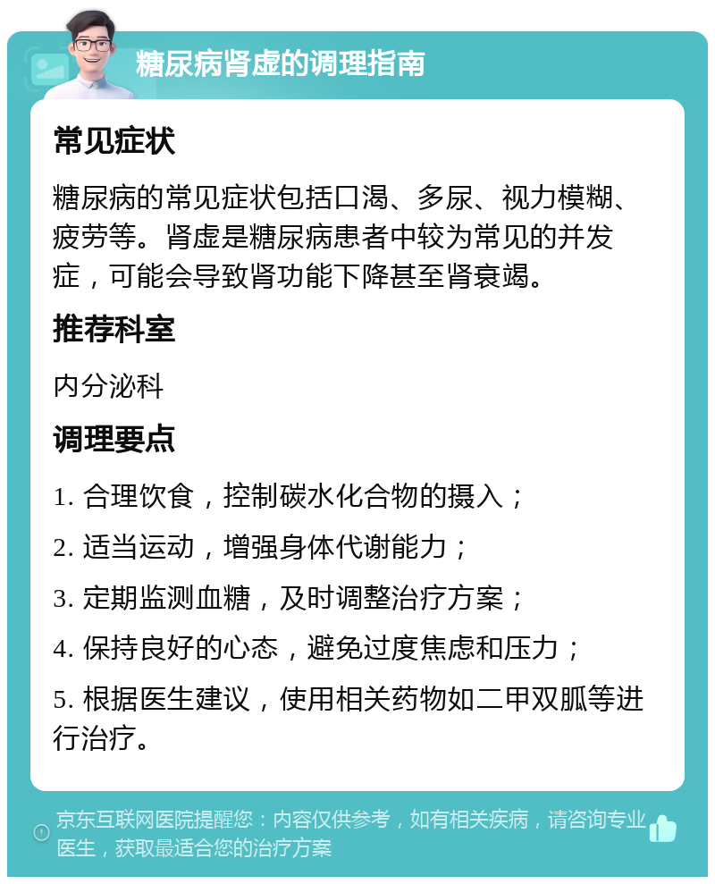 糖尿病肾虚的调理指南 常见症状 糖尿病的常见症状包括口渴、多尿、视力模糊、疲劳等。肾虚是糖尿病患者中较为常见的并发症，可能会导致肾功能下降甚至肾衰竭。 推荐科室 内分泌科 调理要点 1. 合理饮食，控制碳水化合物的摄入； 2. 适当运动，增强身体代谢能力； 3. 定期监测血糖，及时调整治疗方案； 4. 保持良好的心态，避免过度焦虑和压力； 5. 根据医生建议，使用相关药物如二甲双胍等进行治疗。