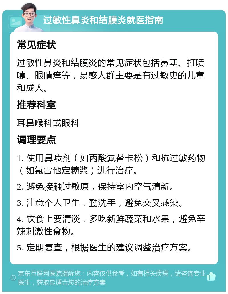 过敏性鼻炎和结膜炎就医指南 常见症状 过敏性鼻炎和结膜炎的常见症状包括鼻塞、打喷嚏、眼睛痒等，易感人群主要是有过敏史的儿童和成人。 推荐科室 耳鼻喉科或眼科 调理要点 1. 使用鼻喷剂（如丙酸氟替卡松）和抗过敏药物（如氯雷他定糖浆）进行治疗。 2. 避免接触过敏原，保持室内空气清新。 3. 注意个人卫生，勤洗手，避免交叉感染。 4. 饮食上要清淡，多吃新鲜蔬菜和水果，避免辛辣刺激性食物。 5. 定期复查，根据医生的建议调整治疗方案。