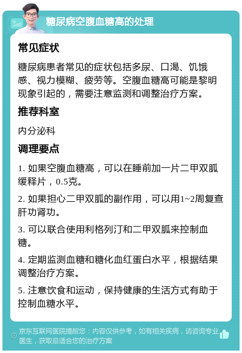 糖尿病空腹血糖高的处理 常见症状 糖尿病患者常见的症状包括多尿、口渴、饥饿感、视力模糊、疲劳等。空腹血糖高可能是黎明现象引起的，需要注意监测和调整治疗方案。 推荐科室 内分泌科 调理要点 1. 如果空腹血糖高，可以在睡前加一片二甲双胍缓释片，0.5克。 2. 如果担心二甲双胍的副作用，可以用1~2周复查肝功肾功。 3. 可以联合使用利格列汀和二甲双胍来控制血糖。 4. 定期监测血糖和糖化血红蛋白水平，根据结果调整治疗方案。 5. 注意饮食和运动，保持健康的生活方式有助于控制血糖水平。