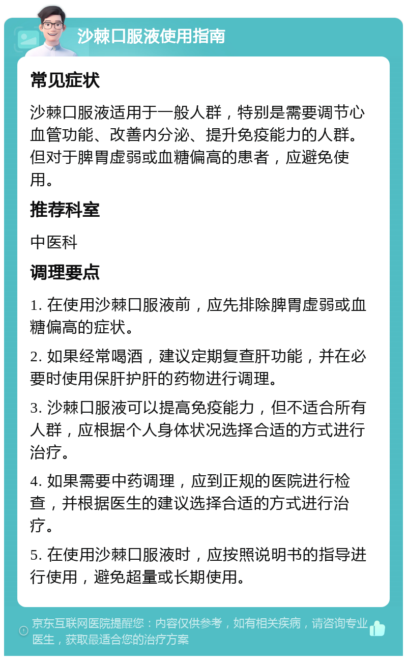 沙棘口服液使用指南 常见症状 沙棘口服液适用于一般人群，特别是需要调节心血管功能、改善内分泌、提升免疫能力的人群。但对于脾胃虚弱或血糖偏高的患者，应避免使用。 推荐科室 中医科 调理要点 1. 在使用沙棘口服液前，应先排除脾胃虚弱或血糖偏高的症状。 2. 如果经常喝酒，建议定期复查肝功能，并在必要时使用保肝护肝的药物进行调理。 3. 沙棘口服液可以提高免疫能力，但不适合所有人群，应根据个人身体状况选择合适的方式进行治疗。 4. 如果需要中药调理，应到正规的医院进行检查，并根据医生的建议选择合适的方式进行治疗。 5. 在使用沙棘口服液时，应按照说明书的指导进行使用，避免超量或长期使用。