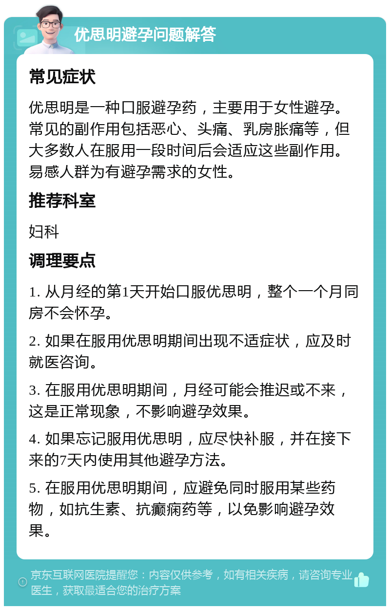 优思明避孕问题解答 常见症状 优思明是一种口服避孕药，主要用于女性避孕。常见的副作用包括恶心、头痛、乳房胀痛等，但大多数人在服用一段时间后会适应这些副作用。易感人群为有避孕需求的女性。 推荐科室 妇科 调理要点 1. 从月经的第1天开始口服优思明，整个一个月同房不会怀孕。 2. 如果在服用优思明期间出现不适症状，应及时就医咨询。 3. 在服用优思明期间，月经可能会推迟或不来，这是正常现象，不影响避孕效果。 4. 如果忘记服用优思明，应尽快补服，并在接下来的7天内使用其他避孕方法。 5. 在服用优思明期间，应避免同时服用某些药物，如抗生素、抗癫痫药等，以免影响避孕效果。