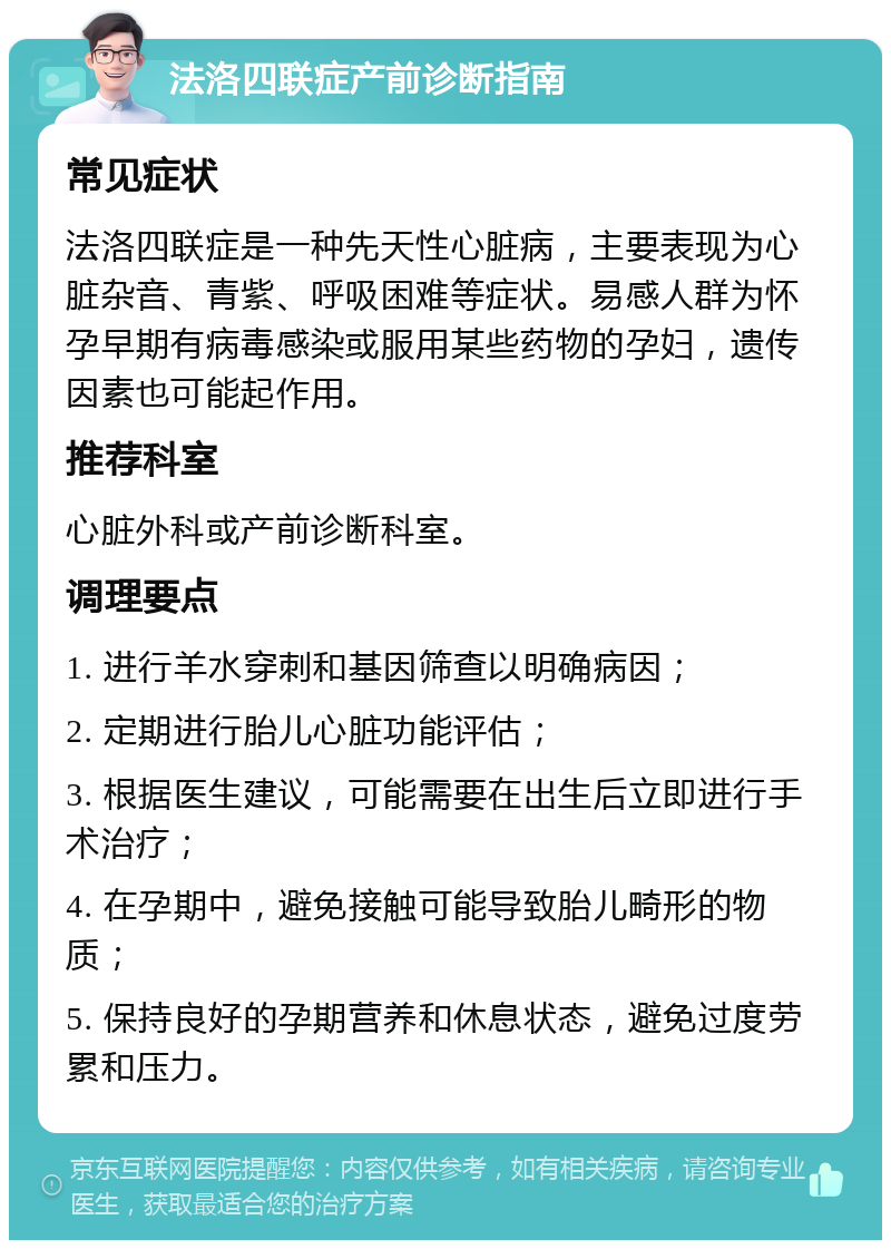 法洛四联症产前诊断指南 常见症状 法洛四联症是一种先天性心脏病，主要表现为心脏杂音、青紫、呼吸困难等症状。易感人群为怀孕早期有病毒感染或服用某些药物的孕妇，遗传因素也可能起作用。 推荐科室 心脏外科或产前诊断科室。 调理要点 1. 进行羊水穿刺和基因筛查以明确病因； 2. 定期进行胎儿心脏功能评估； 3. 根据医生建议，可能需要在出生后立即进行手术治疗； 4. 在孕期中，避免接触可能导致胎儿畸形的物质； 5. 保持良好的孕期营养和休息状态，避免过度劳累和压力。