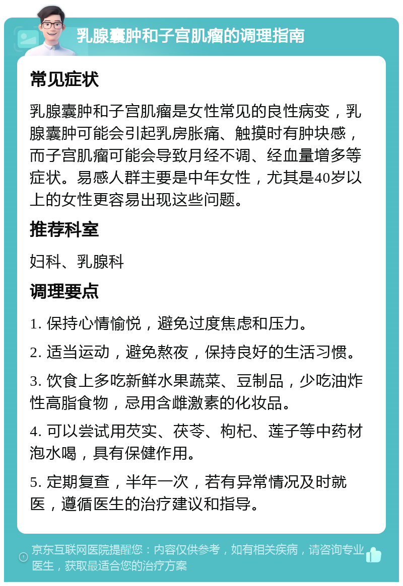 乳腺囊肿和子宫肌瘤的调理指南 常见症状 乳腺囊肿和子宫肌瘤是女性常见的良性病变，乳腺囊肿可能会引起乳房胀痛、触摸时有肿块感，而子宫肌瘤可能会导致月经不调、经血量增多等症状。易感人群主要是中年女性，尤其是40岁以上的女性更容易出现这些问题。 推荐科室 妇科、乳腺科 调理要点 1. 保持心情愉悦，避免过度焦虑和压力。 2. 适当运动，避免熬夜，保持良好的生活习惯。 3. 饮食上多吃新鲜水果蔬菜、豆制品，少吃油炸性高脂食物，忌用含雌激素的化妆品。 4. 可以尝试用芡实、茯苓、枸杞、莲子等中药材泡水喝，具有保健作用。 5. 定期复查，半年一次，若有异常情况及时就医，遵循医生的治疗建议和指导。