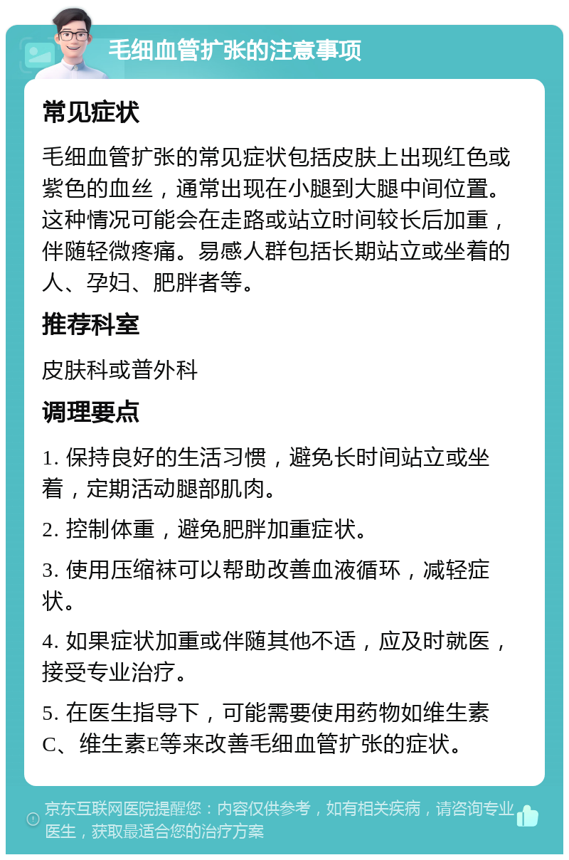 毛细血管扩张的注意事项 常见症状 毛细血管扩张的常见症状包括皮肤上出现红色或紫色的血丝，通常出现在小腿到大腿中间位置。这种情况可能会在走路或站立时间较长后加重，伴随轻微疼痛。易感人群包括长期站立或坐着的人、孕妇、肥胖者等。 推荐科室 皮肤科或普外科 调理要点 1. 保持良好的生活习惯，避免长时间站立或坐着，定期活动腿部肌肉。 2. 控制体重，避免肥胖加重症状。 3. 使用压缩袜可以帮助改善血液循环，减轻症状。 4. 如果症状加重或伴随其他不适，应及时就医，接受专业治疗。 5. 在医生指导下，可能需要使用药物如维生素C、维生素E等来改善毛细血管扩张的症状。