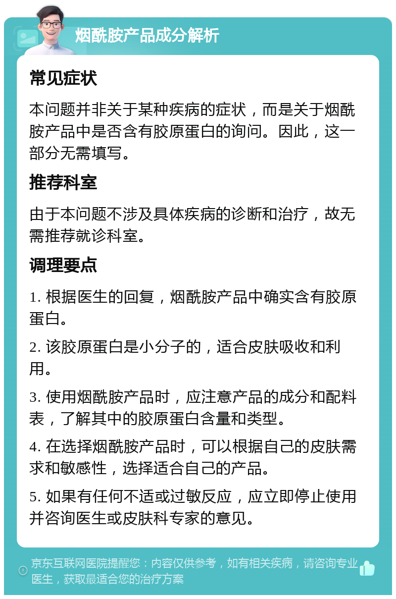 烟酰胺产品成分解析 常见症状 本问题并非关于某种疾病的症状，而是关于烟酰胺产品中是否含有胶原蛋白的询问。因此，这一部分无需填写。 推荐科室 由于本问题不涉及具体疾病的诊断和治疗，故无需推荐就诊科室。 调理要点 1. 根据医生的回复，烟酰胺产品中确实含有胶原蛋白。 2. 该胶原蛋白是小分子的，适合皮肤吸收和利用。 3. 使用烟酰胺产品时，应注意产品的成分和配料表，了解其中的胶原蛋白含量和类型。 4. 在选择烟酰胺产品时，可以根据自己的皮肤需求和敏感性，选择适合自己的产品。 5. 如果有任何不适或过敏反应，应立即停止使用并咨询医生或皮肤科专家的意见。