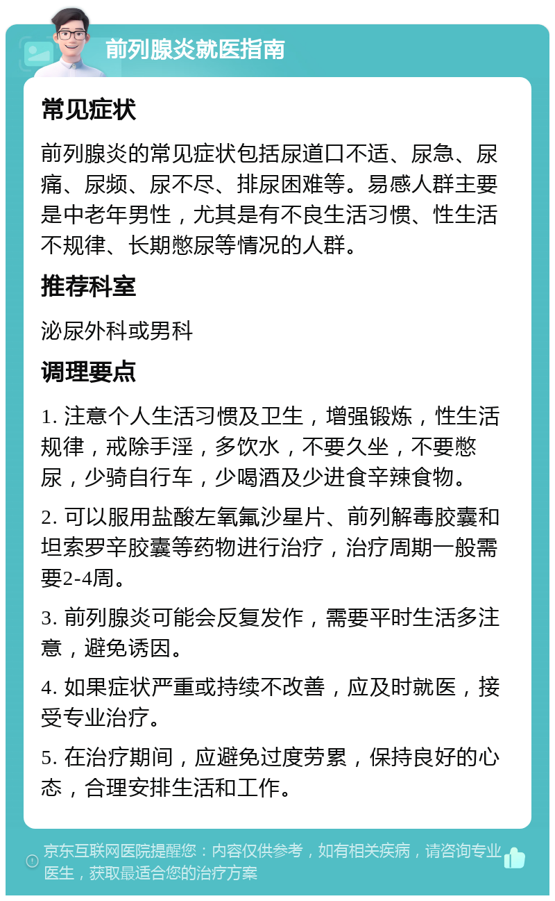 前列腺炎就医指南 常见症状 前列腺炎的常见症状包括尿道口不适、尿急、尿痛、尿频、尿不尽、排尿困难等。易感人群主要是中老年男性，尤其是有不良生活习惯、性生活不规律、长期憋尿等情况的人群。 推荐科室 泌尿外科或男科 调理要点 1. 注意个人生活习惯及卫生，增强锻炼，性生活规律，戒除手淫，多饮水，不要久坐，不要憋尿，少骑自行车，少喝酒及少进食辛辣食物。 2. 可以服用盐酸左氧氟沙星片、前列解毒胶囊和坦索罗辛胶囊等药物进行治疗，治疗周期一般需要2-4周。 3. 前列腺炎可能会反复发作，需要平时生活多注意，避免诱因。 4. 如果症状严重或持续不改善，应及时就医，接受专业治疗。 5. 在治疗期间，应避免过度劳累，保持良好的心态，合理安排生活和工作。