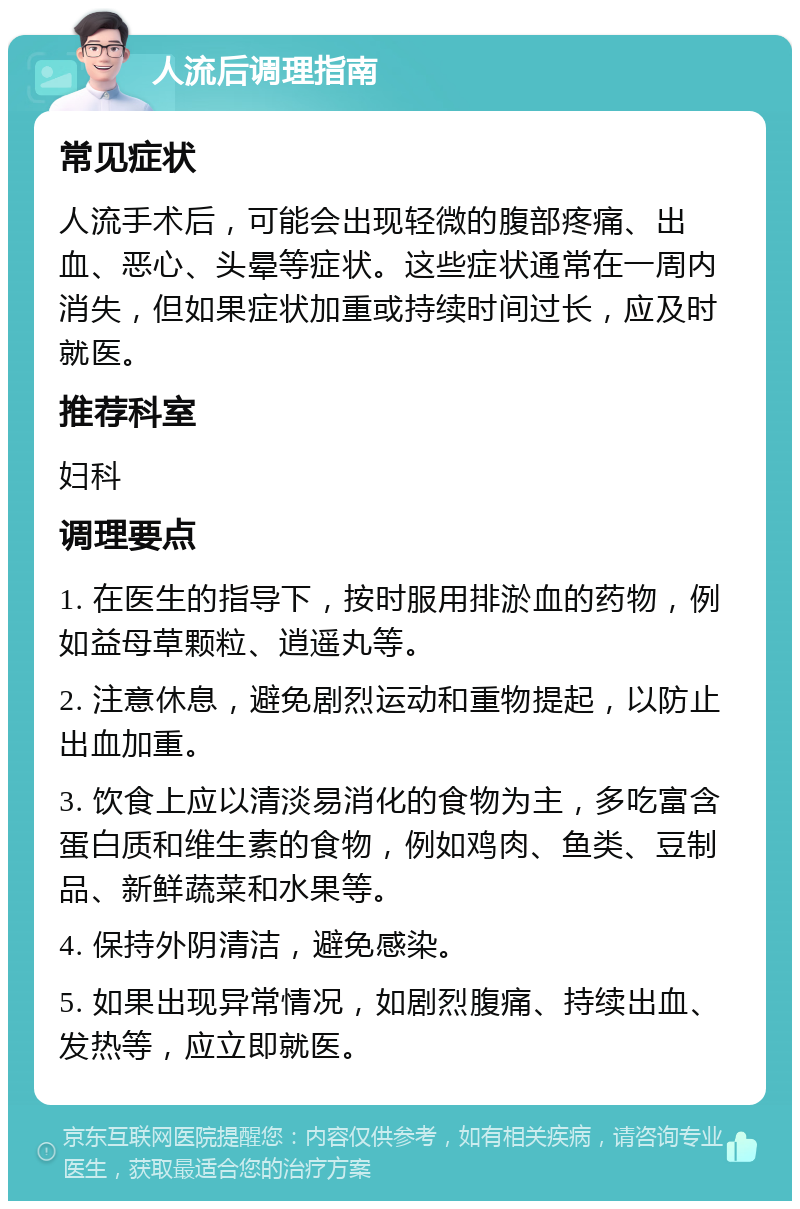 人流后调理指南 常见症状 人流手术后，可能会出现轻微的腹部疼痛、出血、恶心、头晕等症状。这些症状通常在一周内消失，但如果症状加重或持续时间过长，应及时就医。 推荐科室 妇科 调理要点 1. 在医生的指导下，按时服用排淤血的药物，例如益母草颗粒、逍遥丸等。 2. 注意休息，避免剧烈运动和重物提起，以防止出血加重。 3. 饮食上应以清淡易消化的食物为主，多吃富含蛋白质和维生素的食物，例如鸡肉、鱼类、豆制品、新鲜蔬菜和水果等。 4. 保持外阴清洁，避免感染。 5. 如果出现异常情况，如剧烈腹痛、持续出血、发热等，应立即就医。