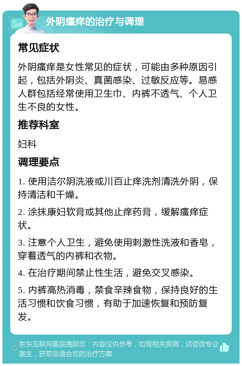 外阴瘙痒的治疗与调理 常见症状 外阴瘙痒是女性常见的症状，可能由多种原因引起，包括外阴炎、真菌感染、过敏反应等。易感人群包括经常使用卫生巾、内裤不透气、个人卫生不良的女性。 推荐科室 妇科 调理要点 1. 使用洁尔阴洗液或川百止痒洗剂清洗外阴，保持清洁和干燥。 2. 涂抹康妇软膏或其他止痒药膏，缓解瘙痒症状。 3. 注意个人卫生，避免使用刺激性洗液和香皂，穿着透气的内裤和衣物。 4. 在治疗期间禁止性生活，避免交叉感染。 5. 内裤高热消毒，禁食辛辣食物，保持良好的生活习惯和饮食习惯，有助于加速恢复和预防复发。