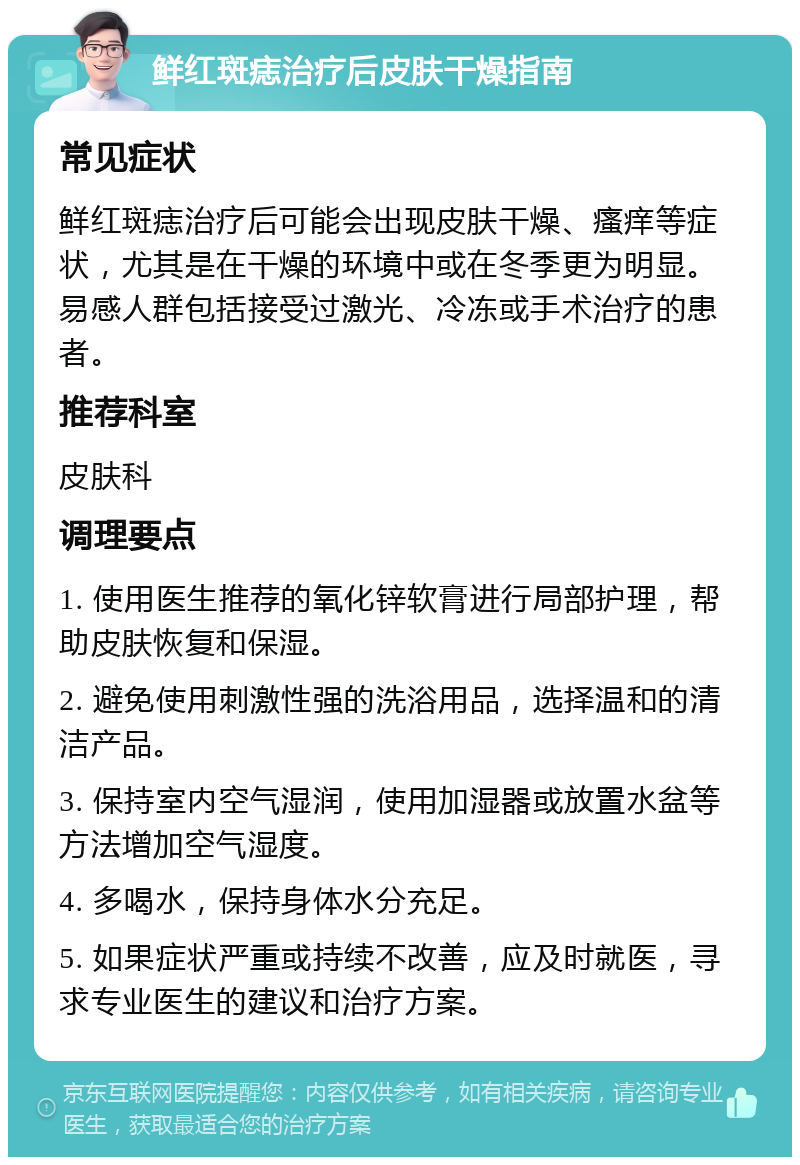 鲜红斑痣治疗后皮肤干燥指南 常见症状 鲜红斑痣治疗后可能会出现皮肤干燥、瘙痒等症状，尤其是在干燥的环境中或在冬季更为明显。易感人群包括接受过激光、冷冻或手术治疗的患者。 推荐科室 皮肤科 调理要点 1. 使用医生推荐的氧化锌软膏进行局部护理，帮助皮肤恢复和保湿。 2. 避免使用刺激性强的洗浴用品，选择温和的清洁产品。 3. 保持室内空气湿润，使用加湿器或放置水盆等方法增加空气湿度。 4. 多喝水，保持身体水分充足。 5. 如果症状严重或持续不改善，应及时就医，寻求专业医生的建议和治疗方案。