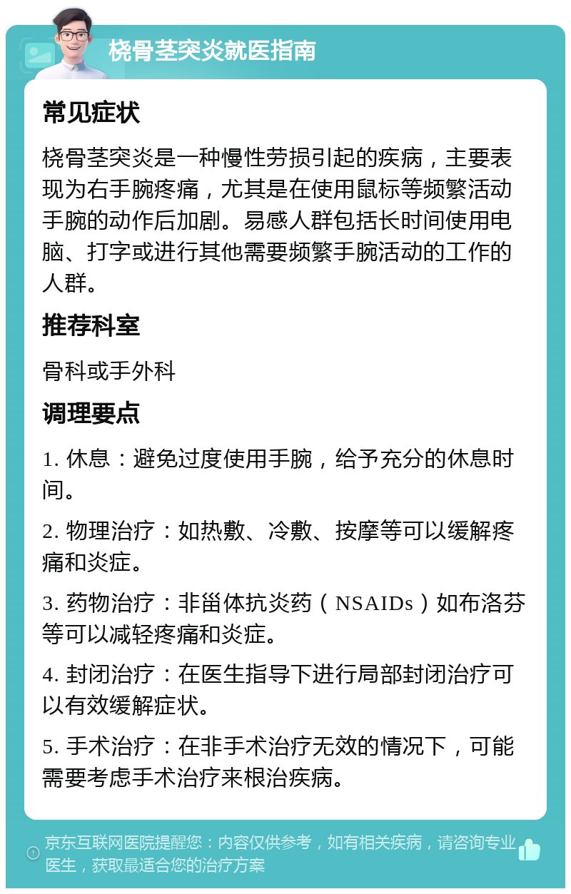 桡骨茎突炎就医指南 常见症状 桡骨茎突炎是一种慢性劳损引起的疾病，主要表现为右手腕疼痛，尤其是在使用鼠标等频繁活动手腕的动作后加剧。易感人群包括长时间使用电脑、打字或进行其他需要频繁手腕活动的工作的人群。 推荐科室 骨科或手外科 调理要点 1. 休息：避免过度使用手腕，给予充分的休息时间。 2. 物理治疗：如热敷、冷敷、按摩等可以缓解疼痛和炎症。 3. 药物治疗：非甾体抗炎药（NSAIDs）如布洛芬等可以减轻疼痛和炎症。 4. 封闭治疗：在医生指导下进行局部封闭治疗可以有效缓解症状。 5. 手术治疗：在非手术治疗无效的情况下，可能需要考虑手术治疗来根治疾病。