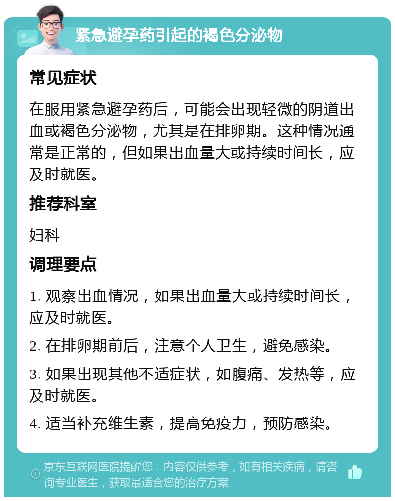 紧急避孕药引起的褐色分泌物 常见症状 在服用紧急避孕药后，可能会出现轻微的阴道出血或褐色分泌物，尤其是在排卵期。这种情况通常是正常的，但如果出血量大或持续时间长，应及时就医。 推荐科室 妇科 调理要点 1. 观察出血情况，如果出血量大或持续时间长，应及时就医。 2. 在排卵期前后，注意个人卫生，避免感染。 3. 如果出现其他不适症状，如腹痛、发热等，应及时就医。 4. 适当补充维生素，提高免疫力，预防感染。