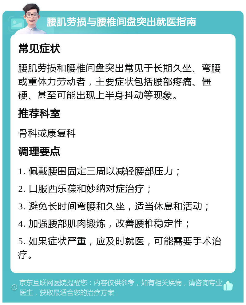 腰肌劳损与腰椎间盘突出就医指南 常见症状 腰肌劳损和腰椎间盘突出常见于长期久坐、弯腰或重体力劳动者，主要症状包括腰部疼痛、僵硬、甚至可能出现上半身抖动等现象。 推荐科室 骨科或康复科 调理要点 1. 佩戴腰围固定三周以减轻腰部压力； 2. 口服西乐葆和妙纳对症治疗； 3. 避免长时间弯腰和久坐，适当休息和活动； 4. 加强腰部肌肉锻炼，改善腰椎稳定性； 5. 如果症状严重，应及时就医，可能需要手术治疗。