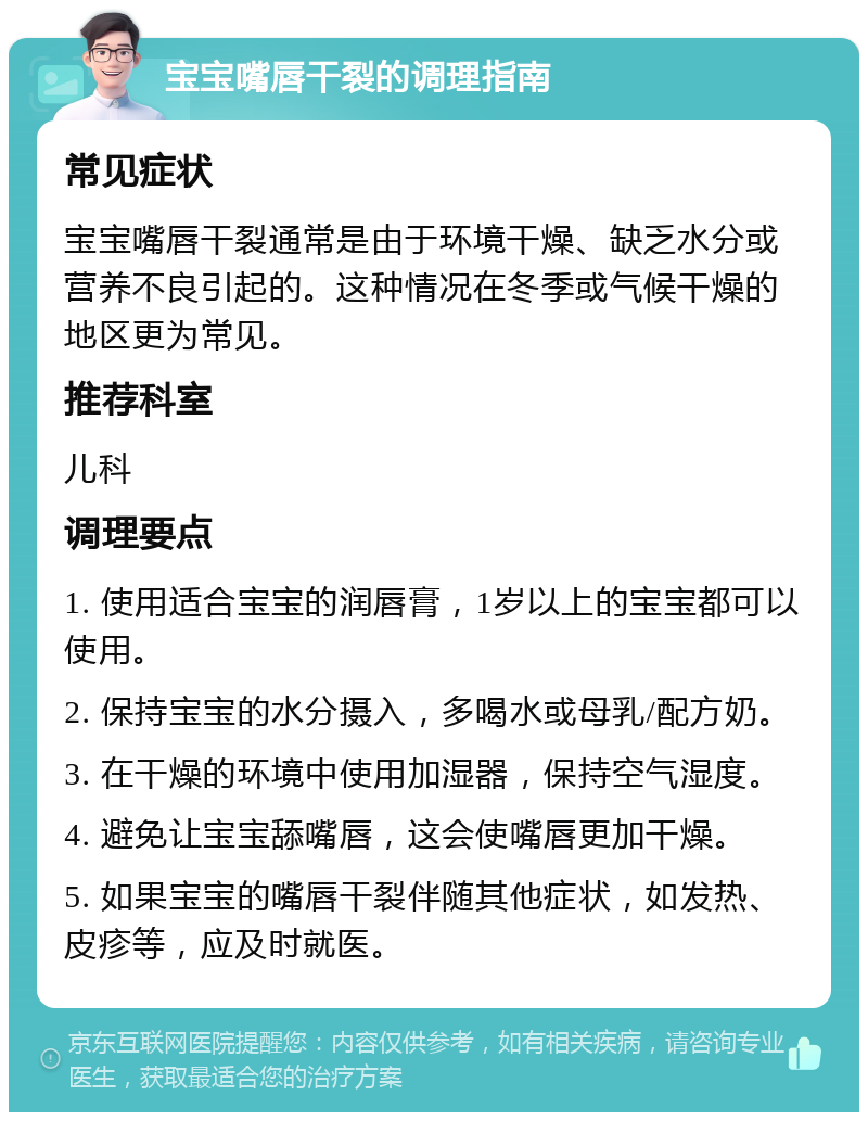 宝宝嘴唇干裂的调理指南 常见症状 宝宝嘴唇干裂通常是由于环境干燥、缺乏水分或营养不良引起的。这种情况在冬季或气候干燥的地区更为常见。 推荐科室 儿科 调理要点 1. 使用适合宝宝的润唇膏，1岁以上的宝宝都可以使用。 2. 保持宝宝的水分摄入，多喝水或母乳/配方奶。 3. 在干燥的环境中使用加湿器，保持空气湿度。 4. 避免让宝宝舔嘴唇，这会使嘴唇更加干燥。 5. 如果宝宝的嘴唇干裂伴随其他症状，如发热、皮疹等，应及时就医。